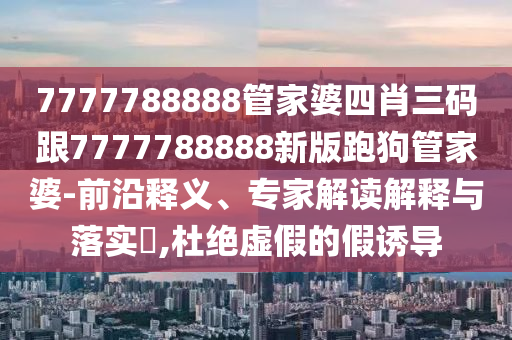 7777788888管家婆四肖三碼跟7777788888新版跑狗管家婆-前沿釋義、專家解讀解釋與落實?,杜絕虛假的假誘導