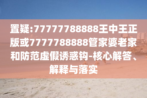 置疑:77777788888王中王正版或7777788888管家婆老家和防范虛假誘惑鉤-核心解答、解釋與落實(shí)
