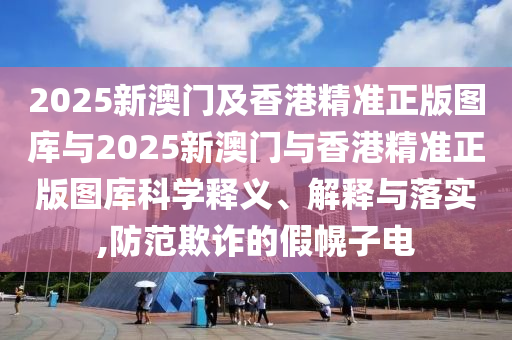 2025新澳門及香港精準(zhǔn)正版圖庫與2025新澳門與香港精準(zhǔn)正版圖庫科學(xué)釋義、解釋與落實,防范欺詐的假幌子電