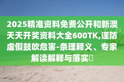 2025精準(zhǔn)資料免費(fèi)公開(kāi)和新澳天天開(kāi)獎(jiǎng)資料大全600TK,謹(jǐn)防虛假鼓吹危害-條理釋義、專(zhuān)家解讀解釋與落實(shí)?