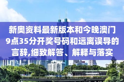 新奧資料最新版本和今晚澳門9點35分開獎號碼和遠離誤導的言辭,細致解答、解釋與落實