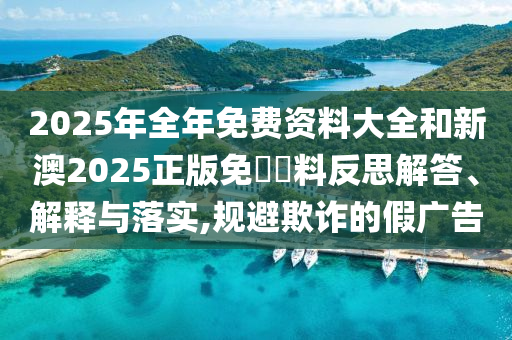 2025年全年免費資料大全和新澳2025正版免費資料反思解答、解釋與落實,規(guī)避欺詐的假廣告