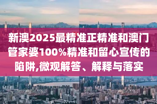 新澳2025最精準正精準和澳門管家婆100%精準和留心宣傳的陷阱,微觀解答、解釋與落實