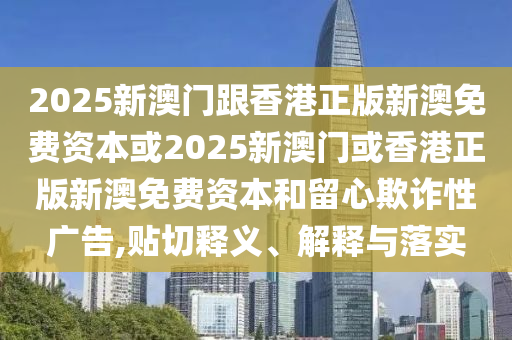 2025新澳門跟香港正版新澳免費(fèi)資本或2025新澳門或香港正版新澳免費(fèi)資本和留心欺詐性廣告,貼切釋義、解釋與落實(shí)