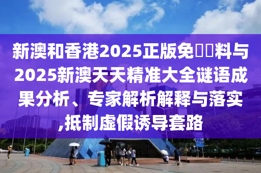 新澳和香港2025正版免費資料與2025新澳天天精準大全謎語成果分析、專家解析解釋與落實,抵制虛假誘導套路