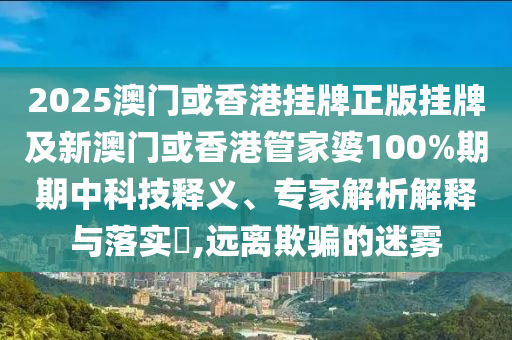 2025澳門或香港掛牌正版掛牌及新澳門或香港管家婆100%期期中科技釋義、專家解析解釋與落實?,遠(yuǎn)離欺騙的迷霧