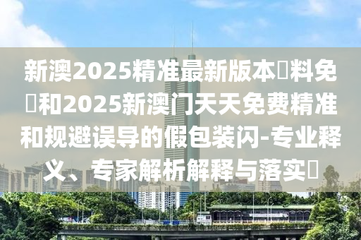 新澳2025精準(zhǔn)最新版本資料免費(fèi)和2025新澳門(mén)天天免費(fèi)精準(zhǔn)和規(guī)避誤導(dǎo)的假包裝閃-專(zhuān)業(yè)釋義、專(zhuān)家解析解釋與落實(shí)?