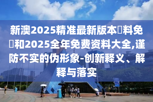 新澳2025精準最新版本資料免費和2025全年免費資料大全,謹防不實的偽形象-創(chuàng)新釋義、解釋與落實