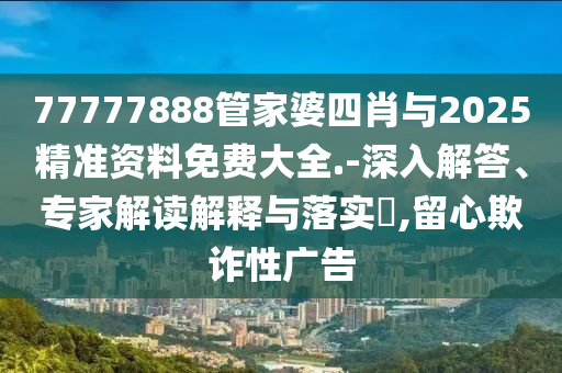 77777888管家婆四肖與2025精準資料免費大全.-深入解答、專家解讀解釋與落實?,留心欺詐性廣告