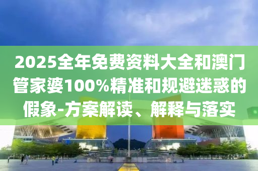 2025全年免費資料大全和澳門管家婆100%精準(zhǔn)和規(guī)避迷惑的假象-方案解讀、解釋與落實