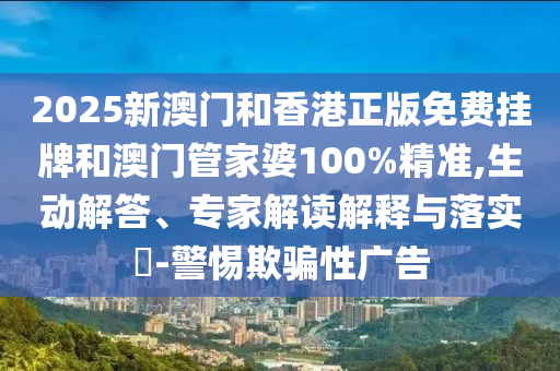 2025新澳門和香港正版免費掛牌和澳門管家婆100%精準,生動解答、專家解讀解釋與落實?-警惕欺騙性廣告