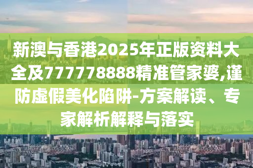 新澳與香港2025年正版資料大全及777778888精準(zhǔn)管家婆,謹(jǐn)防虛假美化陷阱-方案解讀、專家解析解釋與落實(shí)