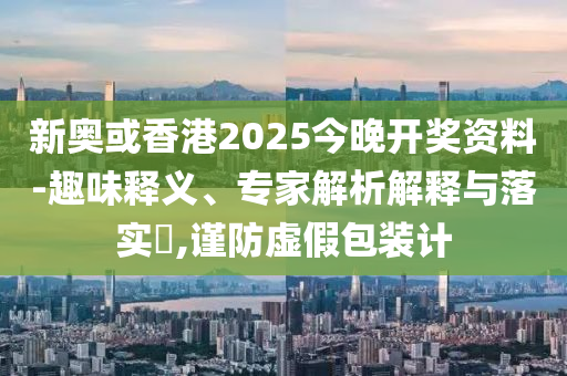 新奧或香港2025今晚開獎資料-趣味釋義、專家解析解釋與落實?,謹防虛假包裝計