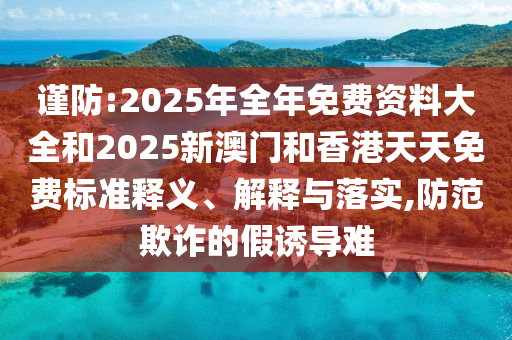 謹(jǐn)防:2025年全年免費資料大全和2025新澳門和香港天天免費標(biāo)準(zhǔn)釋義、解釋與落實,防范欺詐的假誘導(dǎo)難