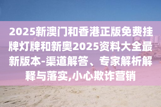 2025新澳門和香港正版免費(fèi)掛牌燈牌和新奧2025資料大全最新版本-渠道解答、專家解析解釋與落實(shí),小心欺詐營銷