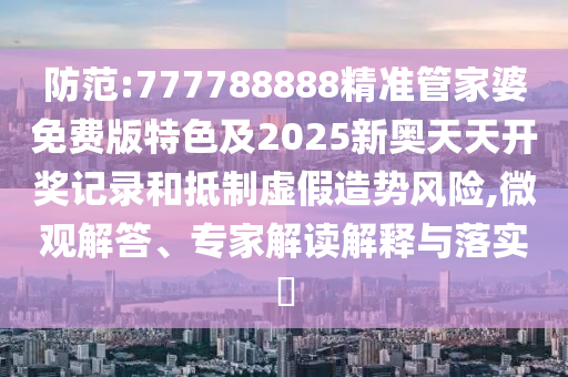 防范:777788888精準(zhǔn)管家婆免費版特色及2025新奧天天開獎記錄和抵制虛假造勢風(fēng)險,微觀解答、專家解讀解釋與落實?