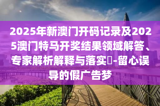 2025年新澳門開碼記錄及2025澳門特馬開獎結(jié)果領(lǐng)域解答、專家解析解釋與落實?-留心誤導(dǎo)的假廣告夢
