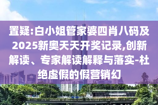 置疑:白小姐管家婆四肖八碼及2025新奧天天開獎記錄,創(chuàng)新解讀、專家解讀解釋與落實-杜絕虛假的假營銷幻