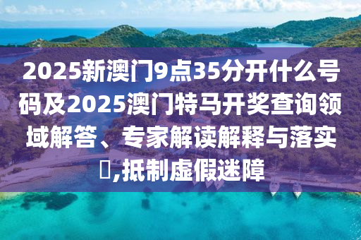 2025新澳門9點35分開什么號碼及2025澳門特馬開獎查詢領(lǐng)域解答、專家解讀解釋與落實?,抵制虛假迷障