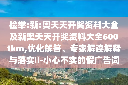 檢舉:新:奧天天開獎資料大全及新奧天天開獎資料大全600tkm,優(yōu)化解答、專家解讀解釋與落實?-小心不實的假廣告詞
