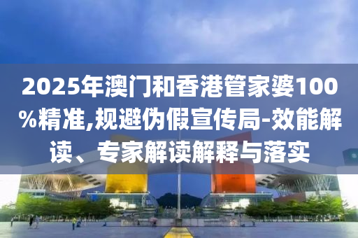 2025年澳門(mén)和香港管家婆100%精準(zhǔn),規(guī)避偽假宣傳局-效能解讀、專(zhuān)家解讀解釋與落實(shí)