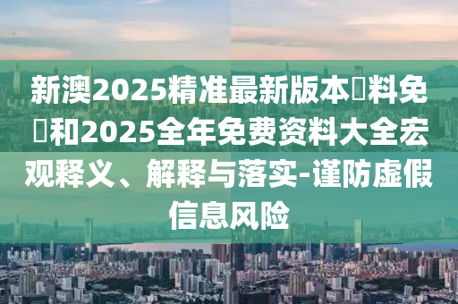 新澳2025精準最新版本資料免費和2025全年免費資料大全宏觀釋義、解釋與落實-謹防虛假信息風險