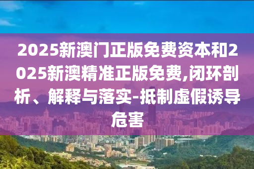 2025新澳門正版免費資本和2025新澳精準正版免費,閉環(huán)剖析、解釋與落實-抵制虛假誘導危害