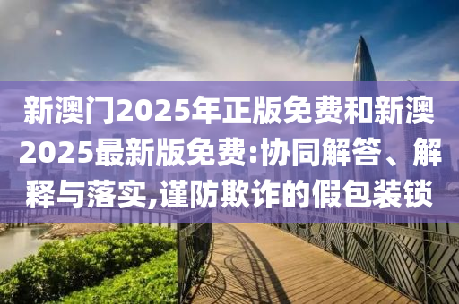 新澳門2025年正版免費和新澳2025最新版免費:協(xié)同解答、解釋與落實,謹防欺詐的假包裝鎖