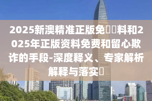 2025新澳精準正版免費資料和2025年正版資料免費和留心欺詐的手段-深度釋義、專家解析解釋與落實?