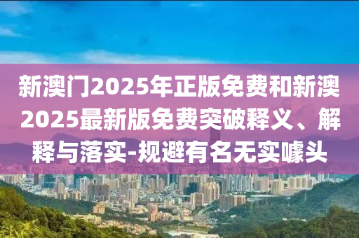 新澳門2025年正版免費和新澳2025最新版免費突破釋義、解釋與落實-規(guī)避有名無實噱頭