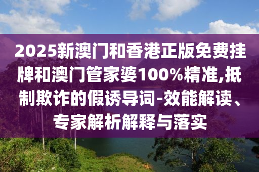 2025新澳門和香港正版免費掛牌和澳門管家婆100%精準(zhǔn),抵制欺詐的假誘導(dǎo)詞-效能解讀、專家解析解釋與落實