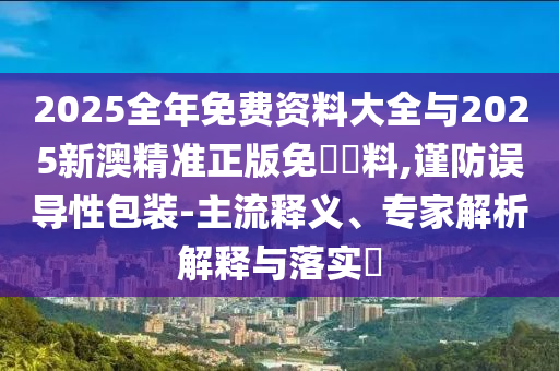 2025全年免費資料大全與2025新澳精準(zhǔn)正版免費資料,謹(jǐn)防誤導(dǎo)性包裝-主流釋義、專家解析解釋與落實?