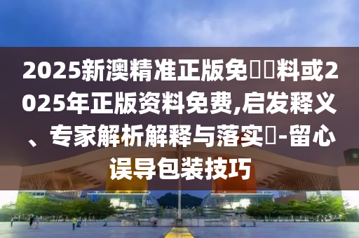 2025新澳精準正版免費資料或2025年正版資料免費,啟發(fā)釋義、專家解析解釋與落實?-留心誤導(dǎo)包裝技巧