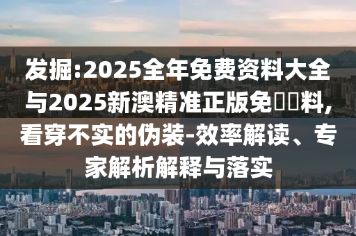 發(fā)掘:2025全年免費(fèi)資料大全與2025新澳精準(zhǔn)正版免費(fèi)資料,看穿不實的偽裝-效率解讀、專家解析解釋與落實