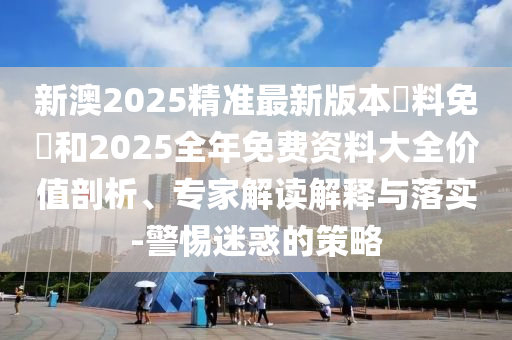 新澳2025精準(zhǔn)最新版本資料免費(fèi)和2025全年免費(fèi)資料大全價(jià)值剖析、專家解讀解釋與落實(shí)-警惕迷惑的策略