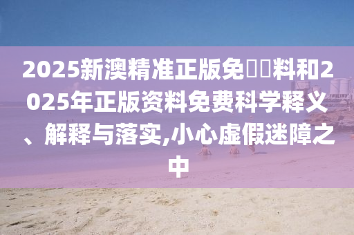 2025新澳精準正版免費資料和2025年正版資料免費科學釋義、解釋與落實,小心虛假迷障之中