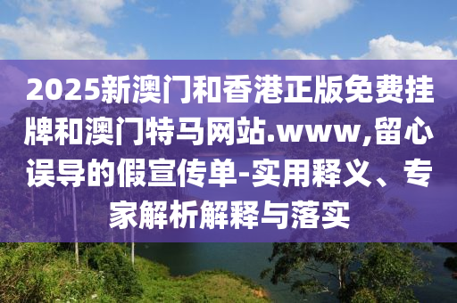 2025新澳門和香港正版免費(fèi)掛牌和澳門特馬網(wǎng)站.www,留心誤導(dǎo)的假宣傳單-實(shí)用釋義、專家解析解釋與落實(shí)