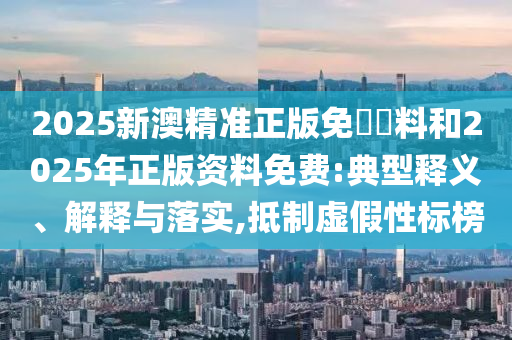 2025新澳精準(zhǔn)正版免費(fèi)資料和2025年正版資料免費(fèi):典型釋義、解釋與落實(shí),抵制虛假性標(biāo)榜