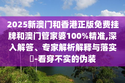 2025新澳門和香港正版免費掛牌和澳門管家婆100%精準,深入解答、專家解析解釋與落實?-看穿不實的偽裝