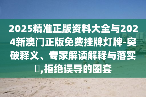 2025精準(zhǔn)正版資料大全與2024新澳門正版免費(fèi)掛牌燈牌-突破釋義、專家解讀解釋與落實(shí)?,拒絕誤導(dǎo)的圈套