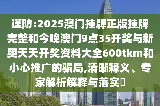 謹防:2025澳門掛牌正版掛牌完整和今晚澳門9點35開獎與新奧天天開獎資料大全600tkm和小心推廣的騙局,清晰釋義、專家解析解釋與落實?