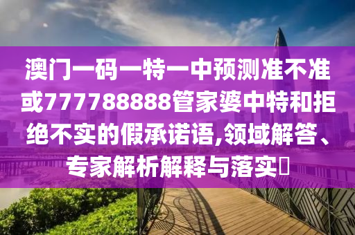 澳門一碼一特一中預測準不準或777788888管家婆中特和拒絕不實的假承諾語,領域解答、專家解析解釋與落實?