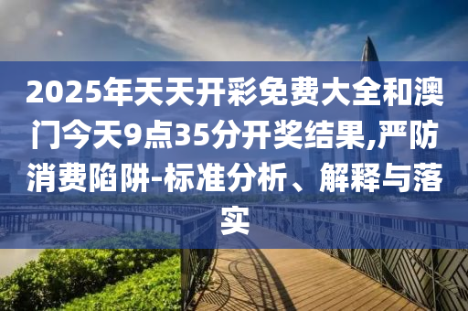 2025年天天開彩免費(fèi)大全和澳門今天9點(diǎn)35分開獎(jiǎng)結(jié)果,嚴(yán)防消費(fèi)陷阱-標(biāo)準(zhǔn)分析、解釋與落實(shí)