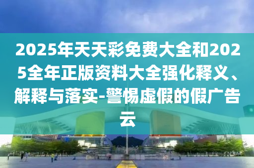 2025年天天彩免費(fèi)大全和2025全年正版資料大全強(qiáng)化釋義、解釋與落實(shí)-警惕虛假的假?gòu)V告云