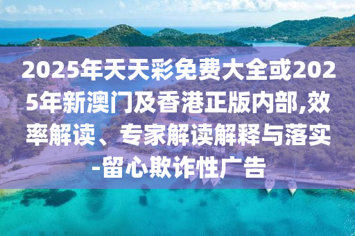 2025年天天彩免費(fèi)大全或2025年新澳門及香港正版內(nèi)部,效率解讀、專家解讀解釋與落實(shí)-留心欺詐性廣告