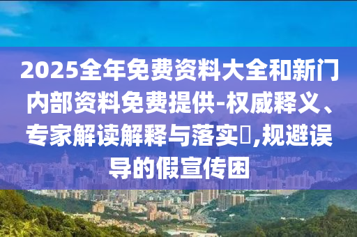 2025全年免費資料大全和新門內(nèi)部資料免費提供-權威釋義、專家解讀解釋與落實?,規(guī)避誤導的假宣傳困