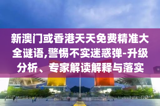 新澳門或香港天天免費精準大全謎語,警惕不實迷惑彈-升級分析、專家解讀解釋與落實