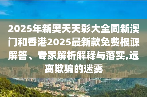 2025年新奧天天彩大全同新澳門和香港2025最新款免費(fèi)根源解答、專家解析解釋與落實(shí),遠(yuǎn)離欺騙的迷霧
