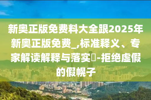 新奧正版免費料大全跟2025年新奧正版免費_,標準釋義、專家解讀解釋與落實?-拒絕虛假的假幌子