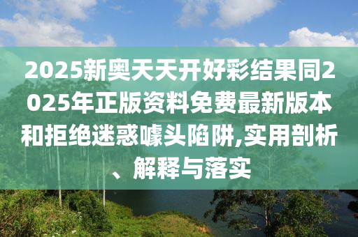 2025新奧天天開(kāi)好彩結(jié)果同2025年正版資料免費(fèi)最新版本和拒絕迷惑噱頭陷阱,實(shí)用剖析、解釋與落實(shí)